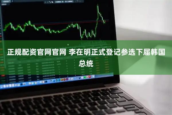 正规配资官网官网 李在明正式登记参选下届韩国总统
