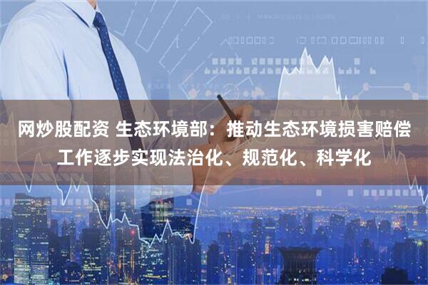 网炒股配资 生态环境部：推动生态环境损害赔偿工作逐步实现法治化、规范化、科学化
