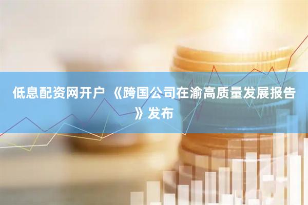 低息配资网开户 《跨国公司在渝高质量发展报告》发布