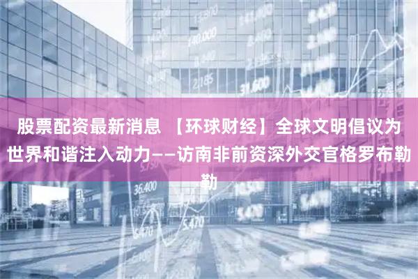 股票配资最新消息 【环球财经】全球文明倡议为世界和谐注入动力——访南非前资深外交官格罗布勒