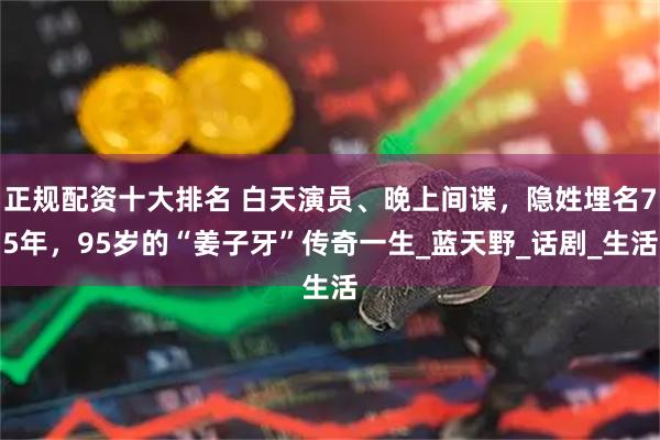 正规配资十大排名 白天演员、晚上间谍，隐姓埋名75年，95岁的“姜子牙”传奇一生_蓝天野_话剧_生活