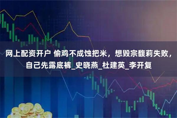 网上配资开户 偷鸡不成蚀把米，想毁宗馥莉失败，自己先露底裤_史晓燕_杜建英_李开复