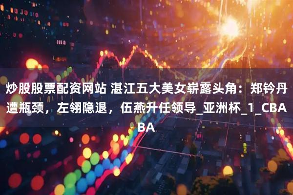 炒股股票配资网站 湛江五大美女崭露头角：郑钤丹遭瓶颈，左翎隐退，伍燕升任领导_亚洲杯_1_CBA