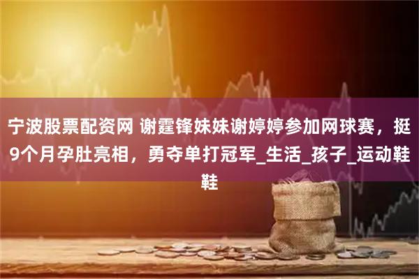 宁波股票配资网 谢霆锋妹妹谢婷婷参加网球赛，挺9个月孕肚亮相，勇夺单打冠军_生活_孩子_运动鞋
