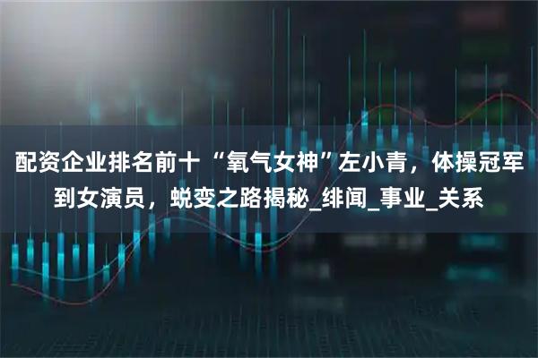 配资企业排名前十 “氧气女神”左小青，体操冠军到女演员，蜕变之路揭秘_绯闻_事业_关系