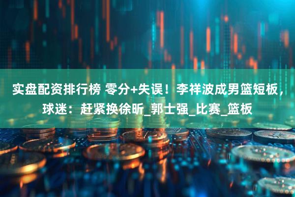 实盘配资排行榜 零分+失误！李祥波成男篮短板，球迷：赶紧换徐昕_郭士强_比赛_篮板
