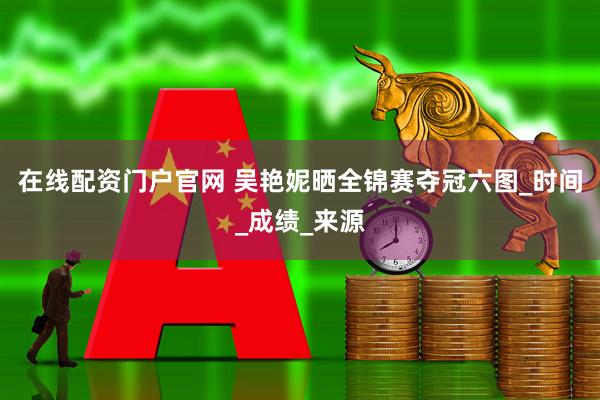 在线配资门户官网 吴艳妮晒全锦赛夺冠六图_时间_成绩_来源