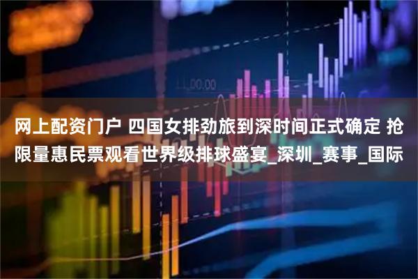 网上配资门户 四国女排劲旅到深时间正式确定 抢限量惠民票观看世界级排球盛宴_深圳_赛事_国际