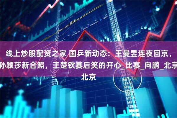 线上炒股配资之家 国乒新动态：王曼昱连夜回京，孙颖莎新合照，王楚钦赛后笑的开心_比赛_向鹏_北京