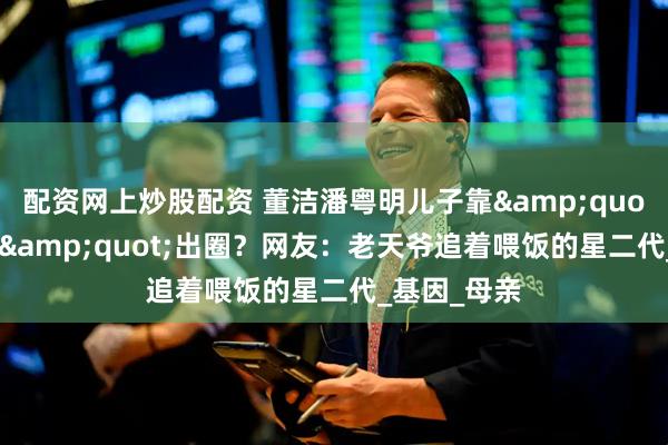 配资网上炒股配资 董洁潘粤明儿子靠&quot;颜值彩票&quot;出圈？网友：老天爷追着喂饭的星二代_基因_母亲