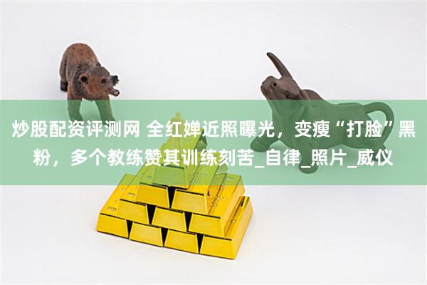 炒股配资评测网 全红婵近照曝光，变瘦“打脸”黑粉，多个教练赞其训练刻苦_自律_照片_威仪