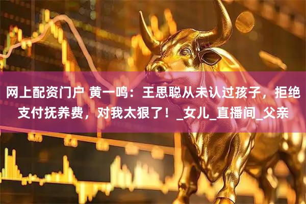 网上配资门户 黄一鸣：王思聪从未认过孩子，拒绝支付抚养费，对我太狠了！_女儿_直播间_父亲