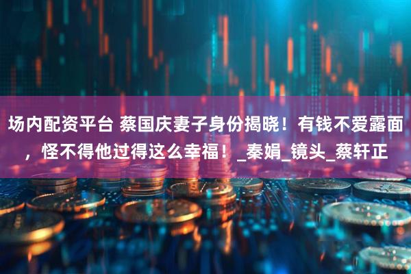 场内配资平台 蔡国庆妻子身份揭晓！有钱不爱露面，怪不得他过得这么幸福！_秦娟_镜头_蔡轩正