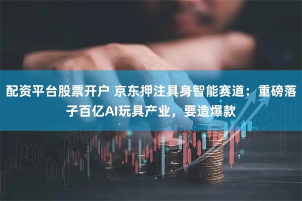 配资平台股票开户 京东押注具身智能赛道：重磅落子百亿AI玩具产业，要造爆款
