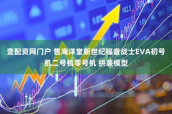 壹配资网门户 售海洋堂新世纪福音战士EVA初号机二号机零号机 拼装模型