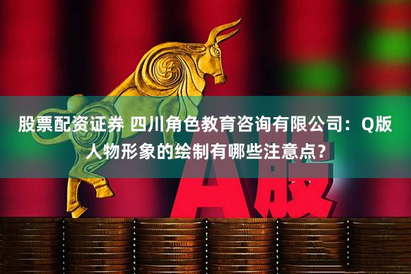 股票配资证券 四川角色教育咨询有限公司：Q版人物形象的绘制有哪些注意点？