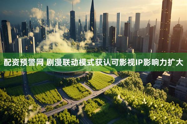 配资预警网 剧漫联动模式获认可影视IP影响力扩大