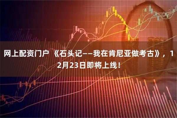 网上配资门户 《石头记——我在肯尼亚做考古》，12月23日即将上线！