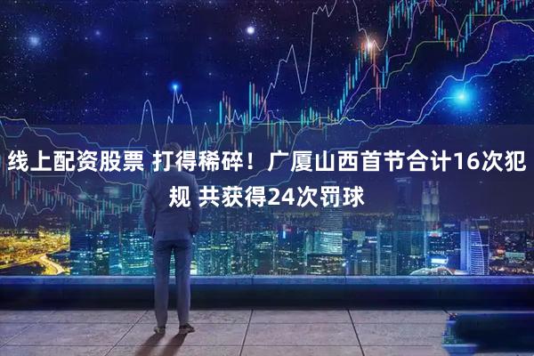 线上配资股票 打得稀碎！广厦山西首节合计16次犯规 共获得24次罚球