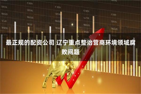最正规的配资公司 辽宁重点整治营商环境领域腐败问题